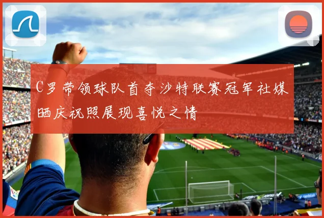 C罗带领球队首夺沙特联赛冠军社媒晒庆祝照展现喜悦之情