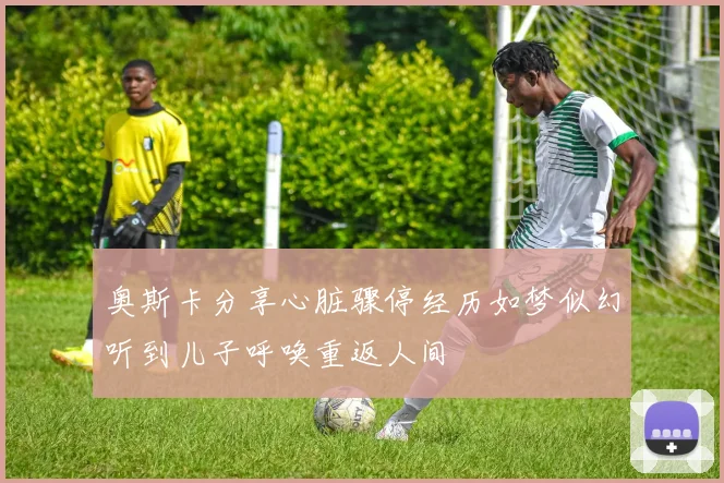 奥斯卡分享心脏骤停经历如梦似幻听到儿子呼唤重返人间