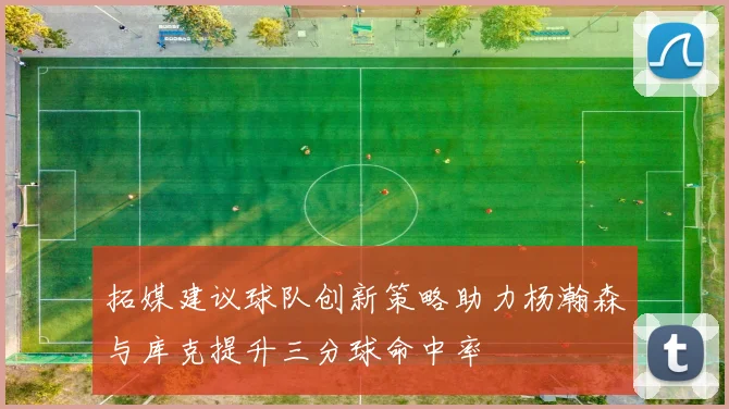 拓媒建议球队创新策略助力杨瀚森与库克提升三分球命中率