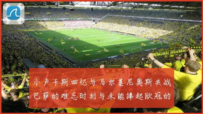 小卢卡斯回忆与马尔基尼奥斯共战巴萨的难忘时刻与未能捧起欧冠的遗憾