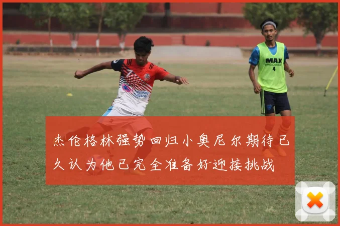 杰伦格林强势回归小奥尼尔期待已久认为他已完全准备好迎接挑战