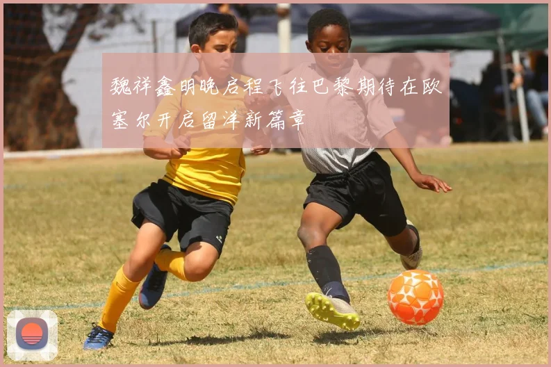 魏祥鑫明晚启程飞往巴黎期待在欧塞尔开启留洋新篇章