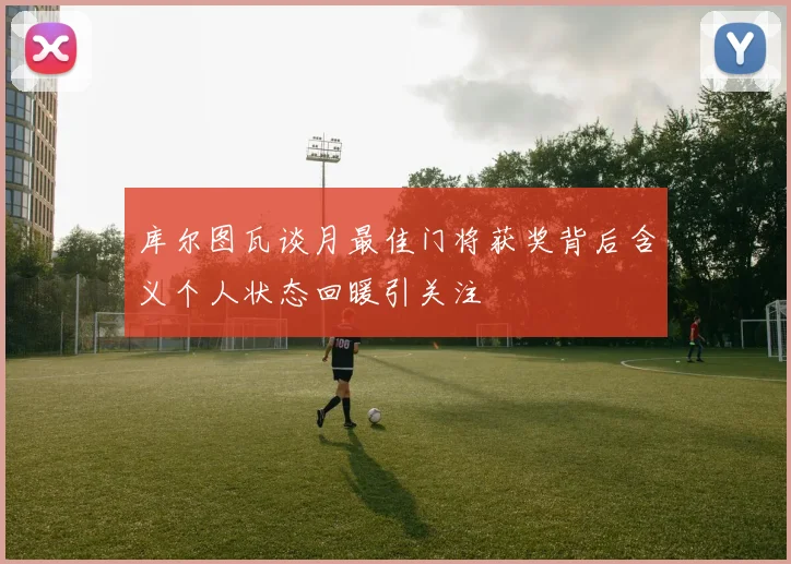 库尔图瓦谈月最佳门将获奖背后含义个人状态回暖引关注